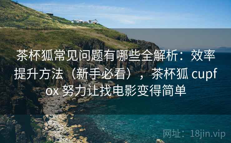茶杯狐常见问题有哪些全解析：效率提升方法（新手必看），茶杯狐 cupfox 努力让找电影变得简单