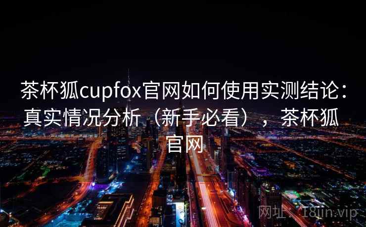 茶杯狐cupfox官网如何使用实测结论:真实情况分析(新手必看),茶杯狐 官网 茶杯狐cupfox官网如何使用实测结论:真实情况分析(新手必看),茶杯狐 官网