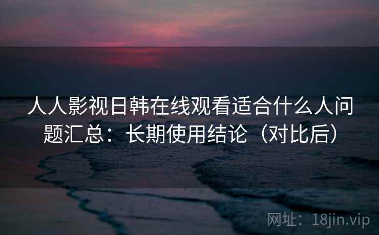 人人影视日韩在线观看适合什么人问题汇总：长期使用结论（对比后）