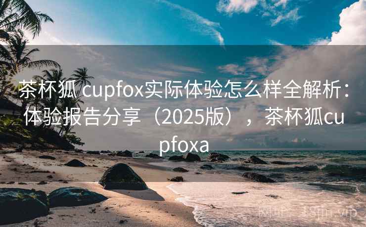 茶杯狐 cupfox实际体验怎么样全解析：体验报告分享（2025版），茶杯狐cupfoxa
