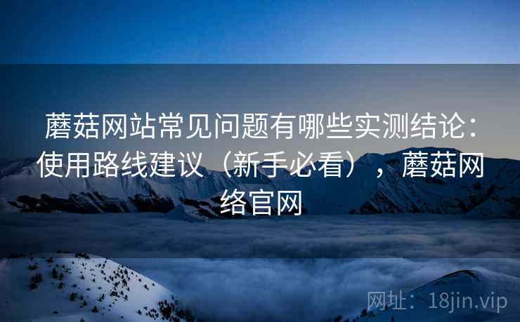 蘑菇网站常见问题有哪些实测结论：使用路线建议（新手必看），蘑菇网络官网