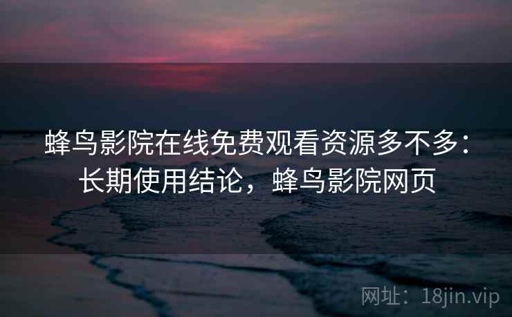 蜂鸟影院在线免费观看资源多不多：长期使用结论，蜂鸟影院网页