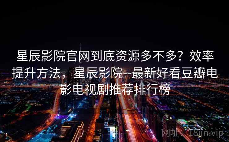 星辰影院官网到底资源多不多？效率提升方法，星辰影院--最新好看豆瓣电影电视剧推荐排行榜