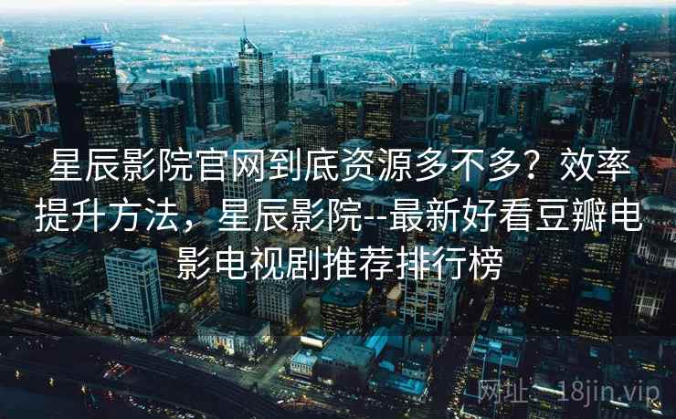 星辰影院官网到底资源多不多？效率提升方法，星辰影院--最新好看豆瓣电影电视剧推荐排行榜