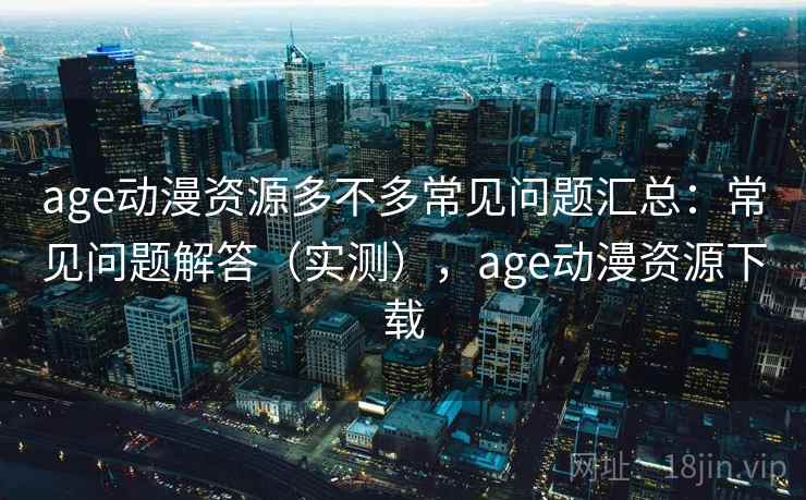 age动漫资源多不多常见问题汇总：常见问题解答（实测），age动漫资源下载