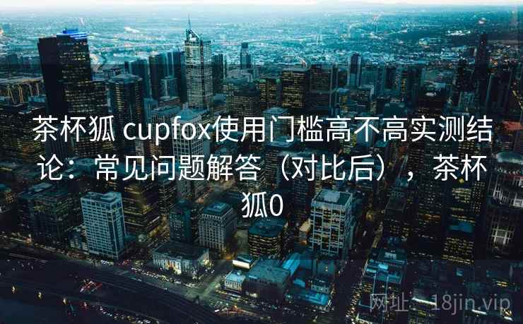 茶杯狐 cupfox使用门槛高不高实测结论：常见问题解答（对比后），茶杯狐0