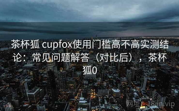 茶杯狐 cupfox使用门槛高不高实测结论：常见问题解答（对比后），茶杯狐0