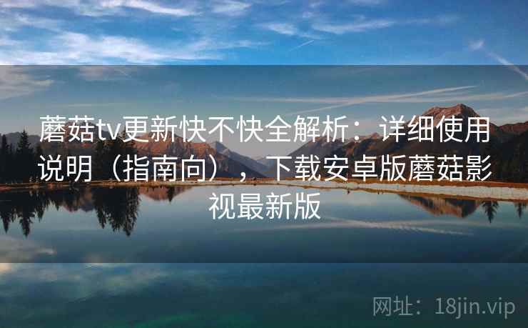 蘑菇tv更新快不快全解析：详细使用说明（指南向），下载安卓版蘑菇影视最新版