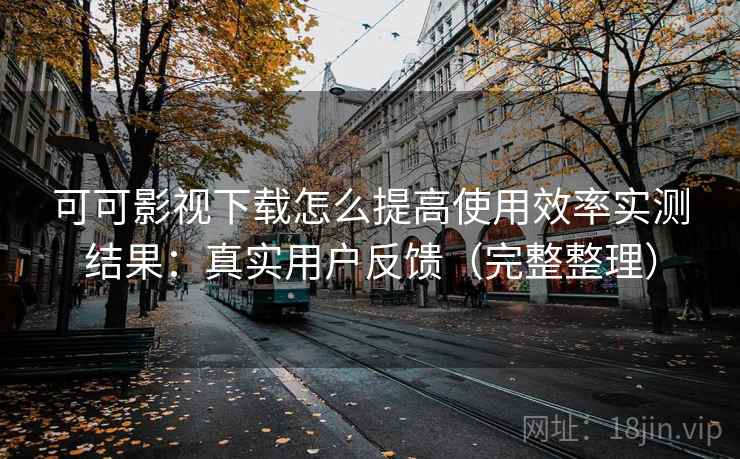 可可影视下载怎么提高使用效率实测结果：真实用户反馈（完整整理）