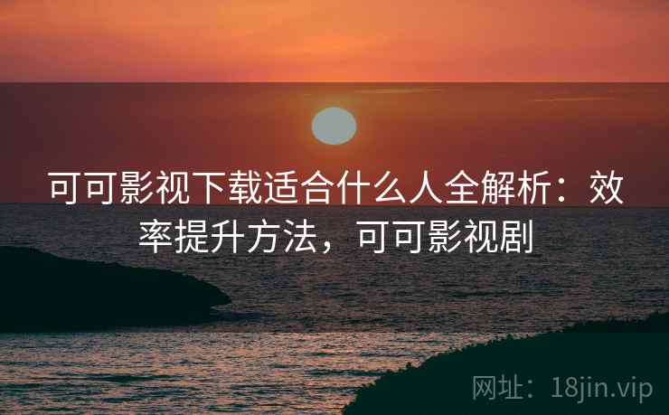 可可影视下载适合什么人全解析：效率提升方法，可可影视剧