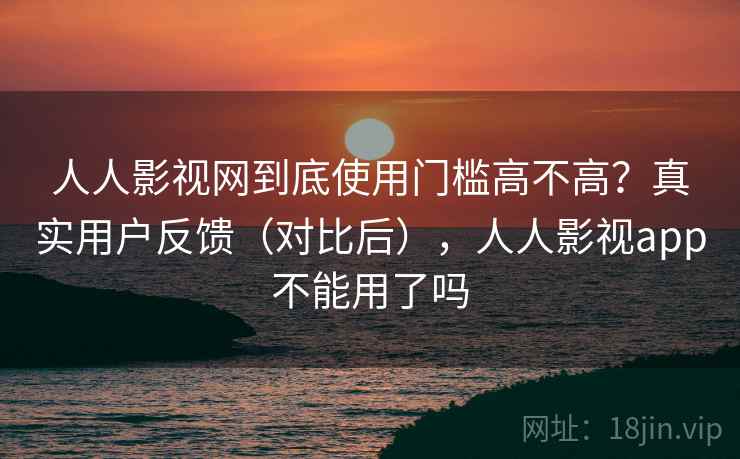 人人影视网到底使用门槛高不高？真实用户反馈（对比后），人人影视app不能用了吗