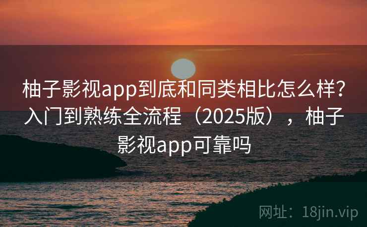 柚子影视app到底和同类相比怎么样？入门到熟练全流程（2025版），柚子影视app可靠吗