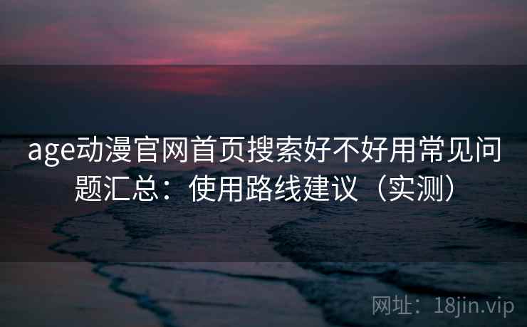 age动漫官网首页搜索好不好用常见问题汇总：使用路线建议（实测）