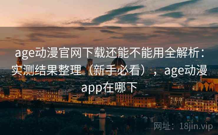age动漫官网下载还能不能用全解析：实测结果整理（新手必看），age动漫app在哪下
