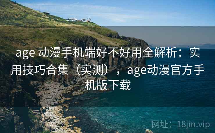 age 动漫手机端好不好用全解析：实用技巧合集（实测），age动漫官方手机版下载