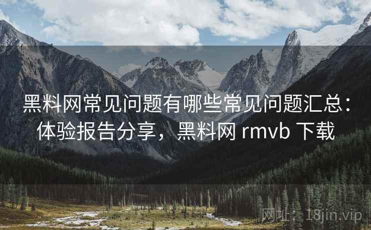 黑料网常见问题有哪些常见问题汇总：体验报告分享，黑料网 rmvb 下载