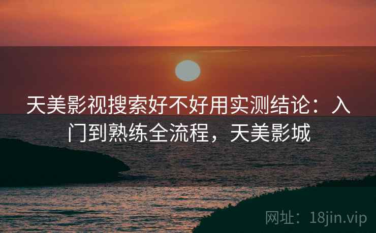 天美影视搜索好不好用实测结论：入门到熟练全流程，天美影城
