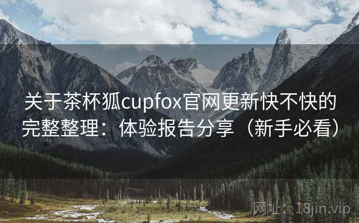 关于茶杯狐cupfox官网更新快不快的完整整理：体验报告分享（新手必看）