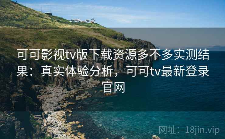 可可影视tv版下载资源多不多实测结果：真实体验分析，可可tv最新登录官网