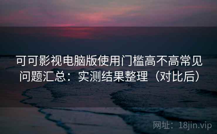 可可影视电脑版使用门槛高不高常见问题汇总：实测结果整理（对比后）