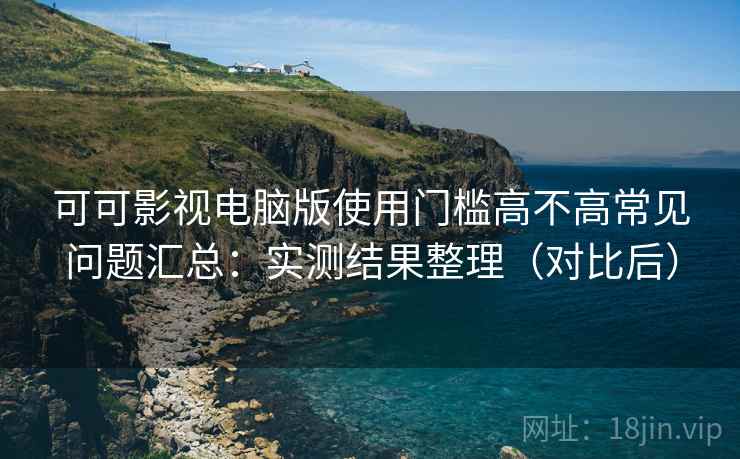 可可影视电脑版使用门槛高不高常见问题汇总：实测结果整理（对比后）