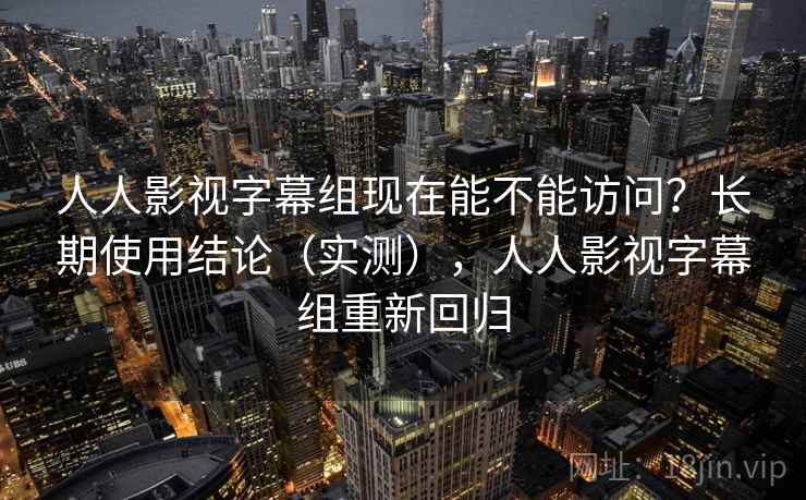 人人影视字幕组现在能不能访问？长期使用结论（实测），人人影视字幕组重新回归
