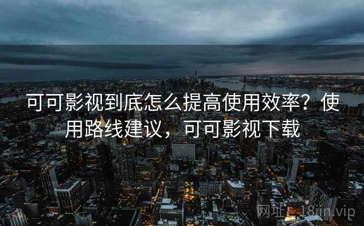 可可影视到底怎么提高使用效率？使用路线建议，可可影视下载