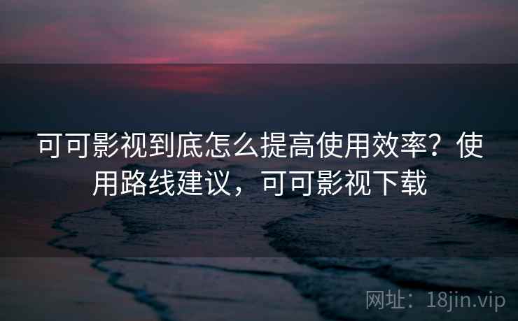 可可影视到底怎么提高使用效率？使用路线建议，可可影视下载