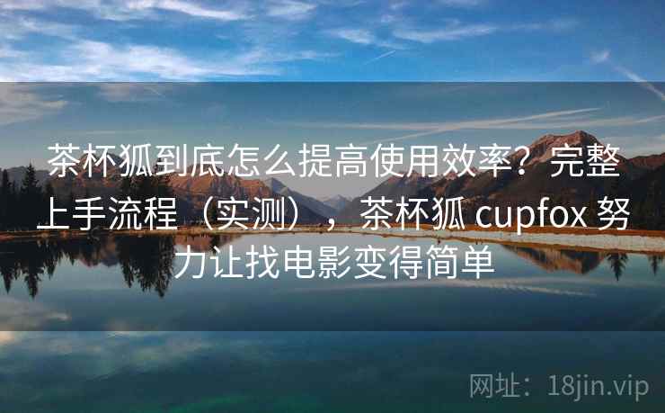 茶杯狐到底怎么提高使用效率？完整上手流程（实测），茶杯狐 cupfox 努力让找电影变得简单