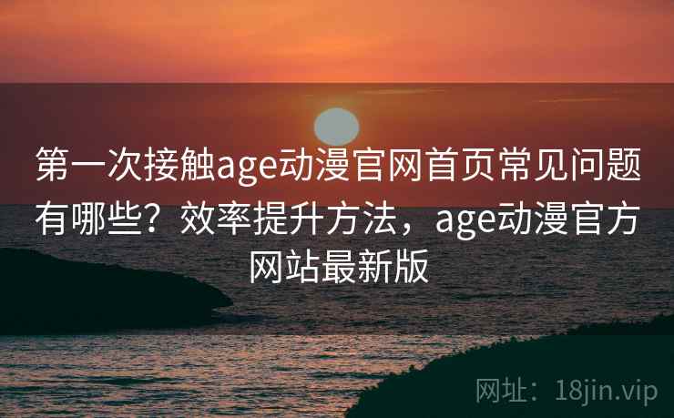 第一次接触age动漫官网首页常见问题有哪些？效率提升方法，age动漫官方网站最新版