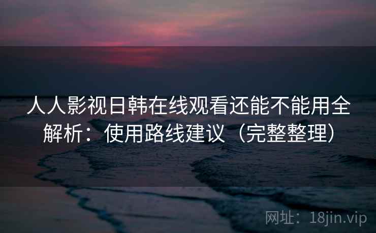 人人影视日韩在线观看还能不能用全解析：使用路线建议（完整整理）