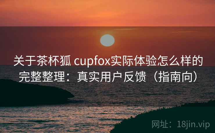 关于茶杯狐 cupfox实际体验怎么样的完整整理：真实用户反馈（指南向）