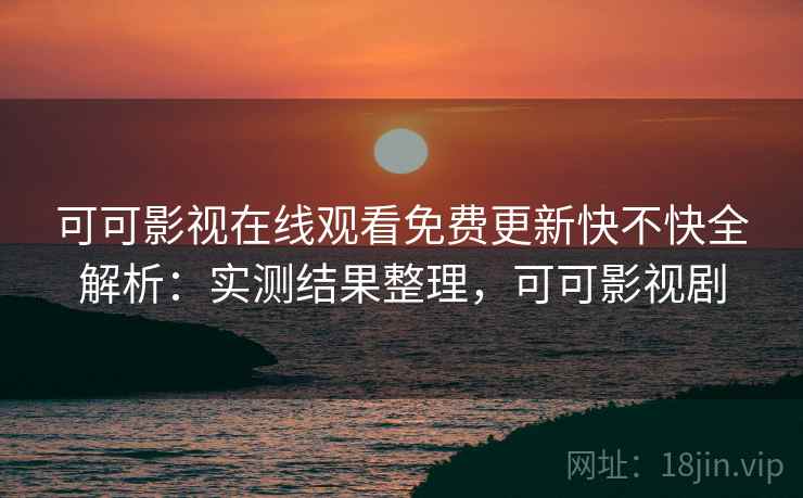 可可影视在线观看免费更新快不快全解析：实测结果整理，可可影视剧
