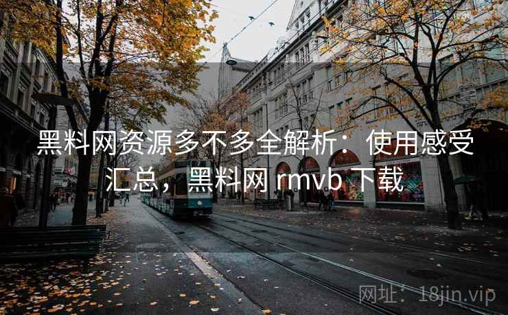 黑料网资源多不多全解析：使用感受汇总，黑料网 rmvb 下载