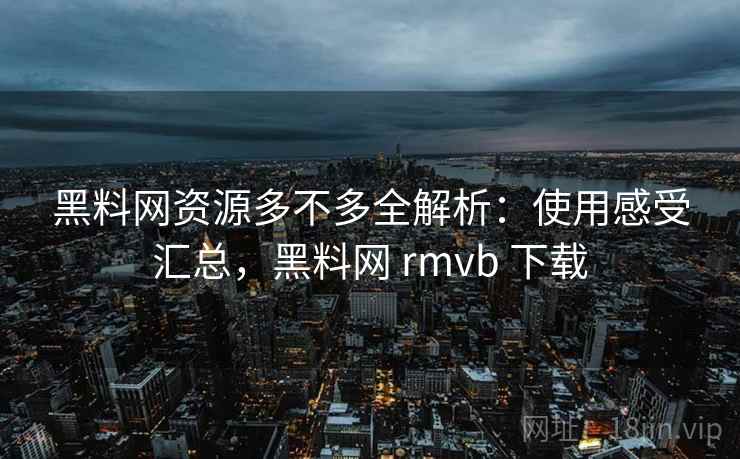 黑料网资源多不多全解析：使用感受汇总，黑料网 rmvb 下载