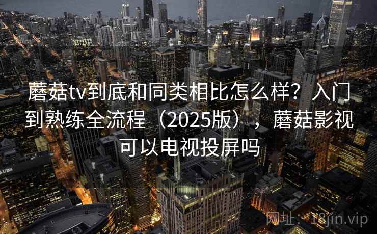 蘑菇tv到底和同类相比怎么样？入门到熟练全流程（2025版），蘑菇影视可以电视投屏吗