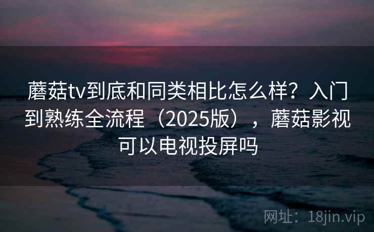 蘑菇tv到底和同类相比怎么样？入门到熟练全流程（2025版），蘑菇影视可以电视投屏吗