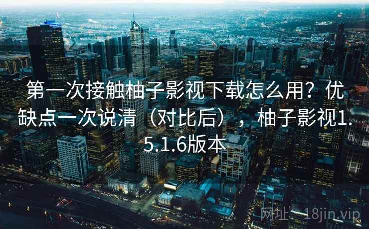 第一次接触柚子影视下载怎么用？优缺点一次说清（对比后），柚子影视1.5.1.6版本
