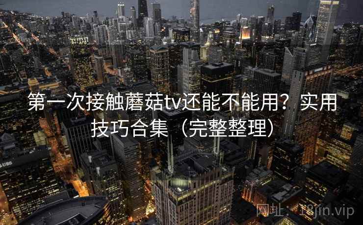 第一次接触蘑菇tv还能不能用？实用技巧合集（完整整理）