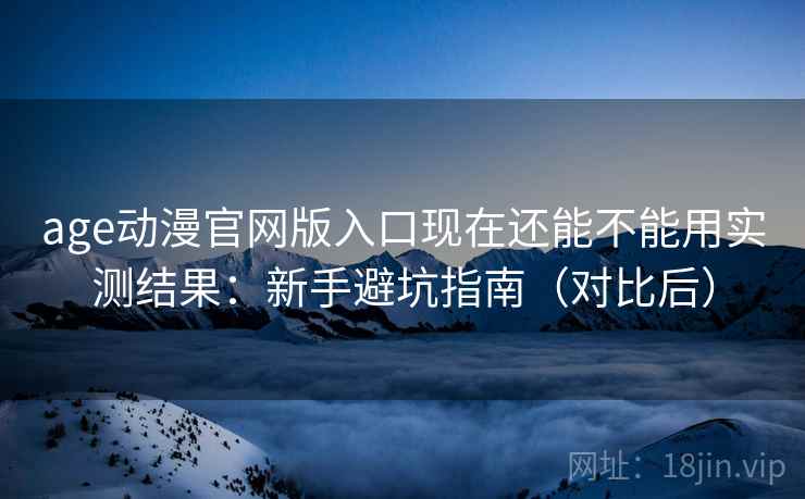 age动漫官网版入口现在还能不能用实测结果：新手避坑指南（对比后）