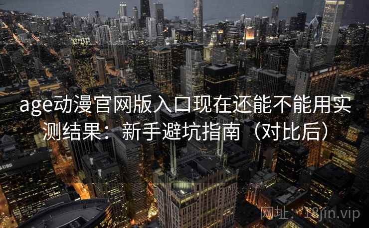 age动漫官网版入口现在还能不能用实测结果：新手避坑指南（对比后）
