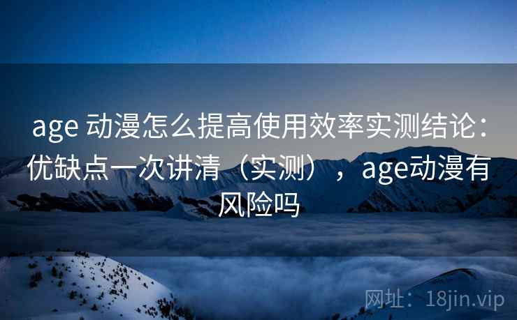 age 动漫怎么提高使用效率实测结论：优缺点一次讲清（实测），age动漫有风险吗
