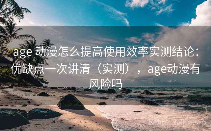 age 动漫怎么提高使用效率实测结论：优缺点一次讲清（实测），age动漫有风险吗