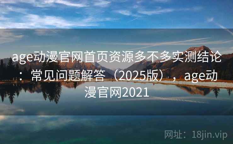 age动漫官网首页资源多不多实测结论：常见问题解答（2025版），age动漫官网2021