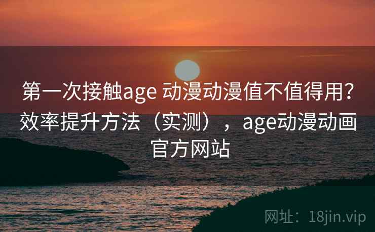 第一次接触age 动漫动漫值不值得用？效率提升方法（实测），age动漫动画 官方网站