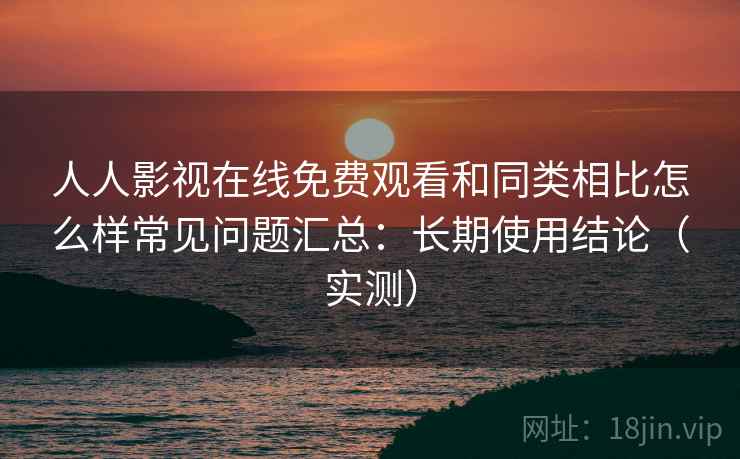 人人影视在线免费观看和同类相比怎么样常见问题汇总：长期使用结论（实测）