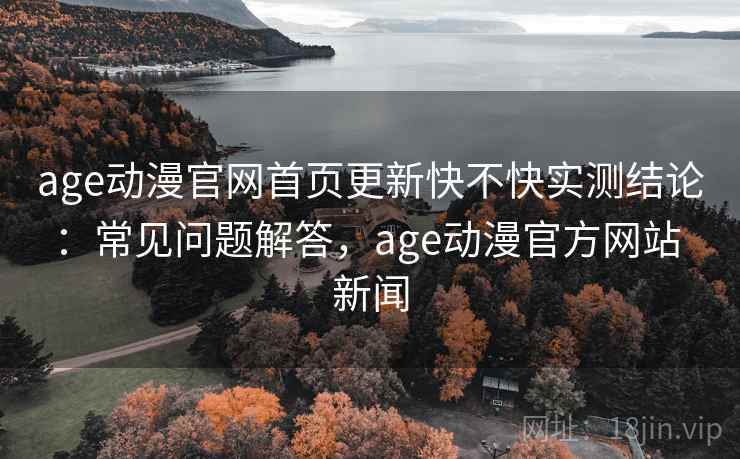 age动漫官网首页更新快不快实测结论：常见问题解答，age动漫官方网站 新闻
