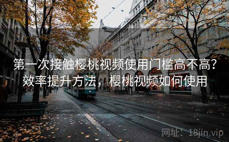 第一次接触樱桃视频使用门槛高不高？效率提升方法，樱桃视频如何使用