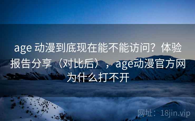 age 动漫到底现在能不能访问？体验报告分享（对比后），age动漫官方网为什么打不开