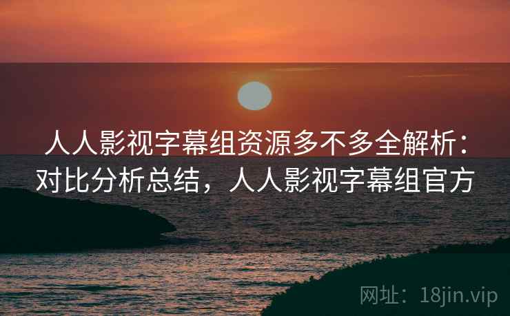人人影视字幕组资源多不多全解析:对比分析总结,人人影视字幕组官方 人人影视字幕组资源多不多全解析:对比分析总结,人人影视字幕组官方
